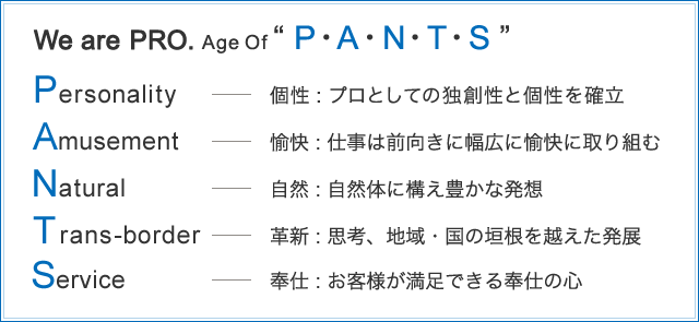 We are PRO Age Of “P・A・N・T・S” Personality・・・個性：プロとしての独創性と個性を確立　Amusement・・・愉快：仕事は前向きに幅広に愉快に取り組む　Natural・・・自然：自然体に構え豊かな発想　Trans-border・・・革新：思考、地域・国の垣根を越えた発展　Service・・・奉仕：お客様が満足できる奉仕の心