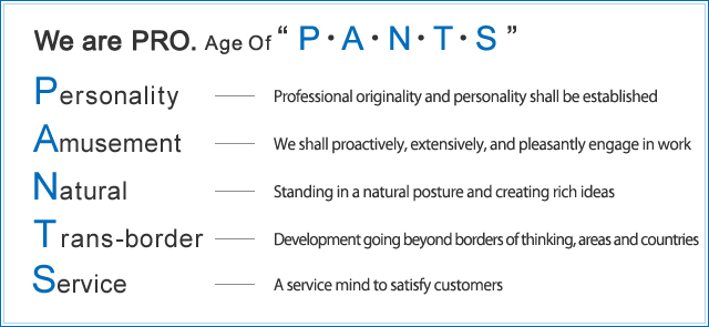 We are PRO Age Of “P・A・N・T・S” Personality・・・個性：プロとしての独創性と個性を確立　Amusement・・・愉快：仕事は前向きに幅広に愉快に取り組む　Natural・・・自然：自然体に構え豊かな発想　Trans-border・・・革新：思考、地域・国の垣根を越えた発展　Service・・・奉仕：お客様が満足できる奉仕の心