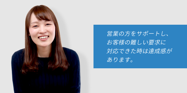 営業の方をサポートし、お客様の難しい要求に対応できた時は達成感があります。