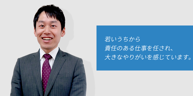 若いうちから責任のある仕事を任され、大きなやりがいを感じています。